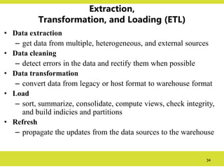 34
Extraction,
Transformation, and Loading (ETL)
• Data extraction
– get data from multiple, heterogeneous, and external sources
• Data cleaning
– detect errors in the data and rectify them when possible
• Data transformation
– convert data from legacy or host format to warehouse format
• Load
– sort, summarize, consolidate, compute views, check integrity,
and build indicies and partitions
• Refresh
– propagate the updates from the data sources to the warehouse
 
