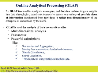 OnLine Analytical Processing (OLAP)
• An OLAP tool enables analysts, managers, and decision makers to gain insights
into data through fast, consistent, interactive access to a variety of possible views
of information transformed from raw data to reflect real dimensionality of the
enterprise as understood by the users.
• OLAP is used for analysis of data because it enables
• Multidimensional analysis
• Fast access
• Powerful calculations
like:
 Summaries and Aggregation,
 Moving from summaries to detailed and vice-versa,
 Simple Calculations,
 Shared Calculation,
 Trend analysis using statistical methods etc.
Read: OLAP Council White Paper, 1997,
URL: http://www.olapcouncil.org/research/whtpaply.htm
 
