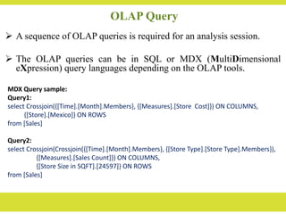 OLAP Query
 A sequence of OLAP queries is required for an analysis session.
 The OLAP queries can be in SQL or MDX (MultiDimensional
eXpression) query languages depending on the OLAP tools.
MDX Query sample:
Query1:
select Crossjoin({[Time].[Month].Members}, {[Measures].[Store Cost]}) ON COLUMNS,
{[Store].[Mexico]} ON ROWS
from [Sales]
Query2:
select Crossjoin(Crossjoin({[Time].[Month].Members}, {[Store Type].[Store Type].Members}),
{[Measures].[Sales Count]}) ON COLUMNS,
{[Store Size in SQFT].[24597]} ON ROWS
from [Sales]
 