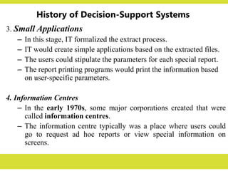 History of Decision-Support Systems
3. Small Applications
– In this stage, IT formalized the extract process.
– IT would create simple applications based on the extracted files.
– The users could stipulate the parameters for each special report.
– The report printing programs would print the information based
on user-specific parameters.
4. Information Centres
– In the early 1970s, some major corporations created that were
called information centres.
– The information centre typically was a place where users could
go to request ad hoc reports or view special information on
screens.
 