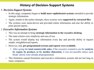 History of Decision-Support Systems
5. Decision-Support Systems
– In this stage, companies began to build more sophisticated systems intended to provide
strategic information.
– Again, similar to the earlier attempts, these systems were supported by extracted files.
– The systems were menu-driven and provided online information and also the ability to
print special reports.
3. Executive Information Systems
– This was an attempt to bring strategic information to the executive desktop.
– The main criteria were simplicity and ease of use.
– The system would display key information every day and provide ability to request
simple, straightforward reports.
– However, only pre-programmed screens and reports were available.
• After seeing the total countrywide sales, if the executive wanted to see the analysis
by region, by product, or by another dimension, it was not possible unless such
break- downs were already preprogrammed.
– This limitation caused frustration and executive information systems did not last long in
many companies.
 