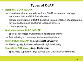 58
Types of OLAP
• Relational OLAP (ROLAP)
– Use relational or extended-relational DBMS to store and manage
warehouse data and OLAP middle ware
– Include optimization of DBMS backend, implementation of aggregation
navigation logic, and additional tools and services
– Greater scalability
• Multidimensional OLAP (MOLAP)
– Sparse array-based multidimensional storage engine
– Fast indexing to pre-computed summarized data
• Hybrid OLAP (HOLAP) (e.g., Microsoft SQLServer)
– Flexibility, e.g., low level: relational, high-level: array
• Specialized SQL servers (e.g., Redbricks)
– Specialized support for SQL queries over star/snowflake schemas
 
