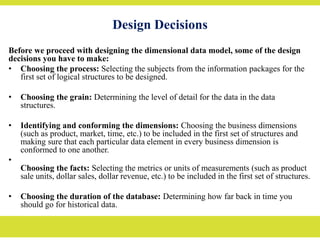 Design Decisions
Before we proceed with designing the dimensional data model, some of the design
decisions you have to make:
• Choosing the process: Selecting the subjects from the information packages for the
first set of logical structures to be designed.
• Choosing the grain: Determining the level of detail for the data in the data
structures.
• Identifying and conforming the dimensions: Choosing the business dimensions
(such as product, market, time, etc.) to be included in the first set of structures and
making sure that each particular data element in every business dimension is
conformed to one another.
•
Choosing the facts: Selecting the metrics or units of measurements (such as product
sale units, dollar sales, dollar revenue, etc.) to be included in the first set of structures.
• Choosing the duration of the database: Determining how far back in time you
should go for historical data.
 