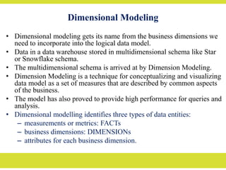 Dimensional Modeling
• Dimensional modeling gets its name from the business dimensions we
need to incorporate into the logical data model.
• Data in a data warehouse stored in multidimensional schema like Star
or Snowflake schema.
• The multidimensional schema is arrived at by Dimension Modeling.
• Dimension Modeling is a technique for conceptualizing and visualizing
data model as a set of measures that are described by common aspects
of the business.
• The model has also proved to provide high performance for queries and
analysis.
• Dimensional modelling identifies three types of data entities:
– measurements or metrics: FACTs
– business dimensions: DIMENSIONs
– attributes for each business dimension.
 