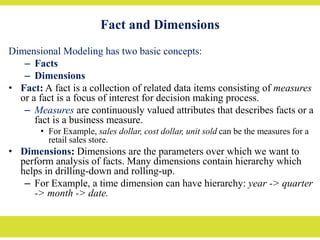 Fact and Dimensions
Dimensional Modeling has two basic concepts:
– Facts
– Dimensions
• Fact: A fact is a collection of related data items consisting of measures
or a fact is a focus of interest for decision making process.
– Measures are continuously valued attributes that describes facts or a
fact is a business measure.
• For Example, sales dollar, cost dollar, unit sold can be the measures for a
retail sales store.
• Dimensions: Dimensions are the parameters over which we want to
perform analysis of facts. Many dimensions contain hierarchy which
helps in drilling-down and rolling-up.
– For Example, a time dimension can have hierarchy: year -> quarter
-> month -> date.
 