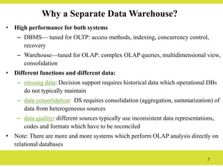 7
Why a Separate Data Warehouse?
• High performance for both systems
– DBMS— tuned for OLTP: access methods, indexing, concurrency control,
recovery
– Warehouse—tuned for OLAP: complex OLAP queries, multidimensional view,
consolidation
• Different functions and different data:
– missing data: Decision support requires historical data which operational DBs
do not typically maintain
– data consolidation: DS requires consolidation (aggregation, summarization) of
data from heterogeneous sources
– data quality: different sources typically use inconsistent data representations,
codes and formats which have to be reconciled
• Note: There are more and more systems which perform OLAP analysis directly on
relational databases
 
