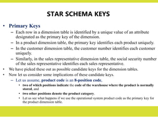 STAR SCHEMA KEYS
• Primary Keys
– Each row in a dimension table is identified by a unique value of an attribute
designated as the primary key of the dimension.
– In a product dimension table, the primary key identifies each product uniquely.
– In the customer dimension table, the customer number identifies each customer
uniquely.
– Similarly, in the sales representative dimension table, the social security number
of the sales representative identifies each sales representative.
• We have picked these out as possible candidate keys for the dimension tables.
• Now let us consider some implications of these candidate keys.
– Let us assume, product code is an 8-position code,
• two of which positions indicate the code of the warehouse where the product is normally
stored, and
• two other positions denote the product category.
• Let us see what happens if we use the operational system product code as the primary key for
the product dimension table.
 