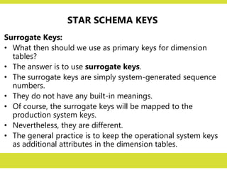 STAR SCHEMA KEYS
Surrogate Keys:
• What then should we use as primary keys for dimension
tables?
• The answer is to use surrogate keys.
• The surrogate keys are simply system-generated sequence
numbers.
• They do not have any built-in meanings.
• Of course, the surrogate keys will be mapped to the
production system keys.
• Nevertheless, they are different.
• The general practice is to keep the operational system keys
as additional attributes in the dimension tables.
 