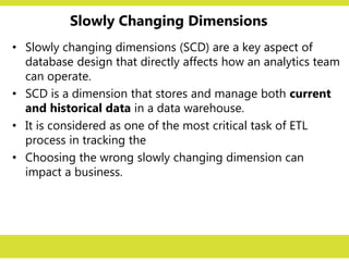Slowly Changing Dimensions
• Slowly changing dimensions (SCD) are a key aspect of
database design that directly affects how an analytics team
can operate.
• SCD is a dimension that stores and manage both current
and historical data in a data warehouse.
• It is considered as one of the most critical task of ETL
process in tracking the
• Choosing the wrong slowly changing dimension can
impact a business.
 