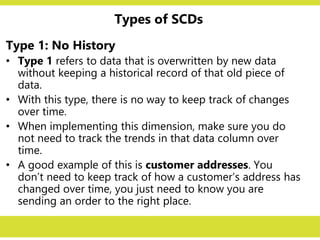 Types of SCDs
Type 1: No History
• Type 1 refers to data that is overwritten by new data
without keeping a historical record of that old piece of
data.
• With this type, there is no way to keep track of changes
over time.
• When implementing this dimension, make sure you do
not need to track the trends in that data column over
time.
• A good example of this is customer addresses. You
don’t need to keep track of how a customer’s address has
changed over time, you just need to know you are
sending an order to the right place.
 