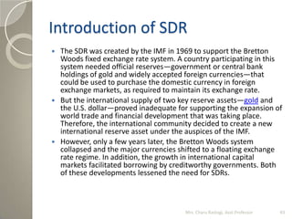 Introduction of SDR
 The SDR was created by the IMF in 1969 to support the Bretton
Woods fixed exchange rate system. A co...