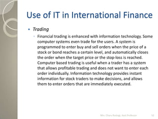 Use of IT in International Finance
 Trading
◦ Financial trading is enhanced with information technology. Some
computer sy...