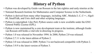 History of Python
• Python was developed by Guido van Rossum in the late eighties and early nineties at the
• National Research Institute for Mathematics and Computer Science in the Netherlands.
• Python is derived from many other languages, including ABC, Modula-3, C, C++, Algol-
68, SmallTalk, and Unix shell and other scripting languages.
• Python is copyrighted. Like Perl, Python source code is now available under the GNU
General Public License (GPL).
• Python is now maintained by a core development team at the institute, although Guido
van Rossum still holds a vital role in directing its progress.
• Python 1.0 was released in November 1994. In 2000, Python 2.0 was released.
• Python 2.7.11 is the latest edition of Python 2.
• Python 3.0 was released in 2008. Python 3 is not backward compatible with Python 2.
• Python 3.9.9 is the latest version of Python 3.
5
 