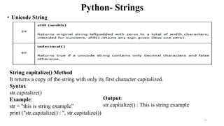 Python- Strings
• Unicode String
String capitalize() Method
It returns a copy of the string with only its first character capitalized.
Syntax
str.capitalize()
Example:
str = "this is string example”
print ("str.capitalize() : ", str.capitalize())
Output:
str.capitalize() : This is string example
17
 