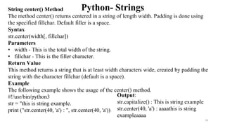 Python- Strings
Output:
str.capitalize() : This is string example
str.center(40, 'a') : aaaathis is string
exampleaaaa
String center() Method
The method center() returns centered in a string of length width. Padding is done using
the specified fillchar. Default filler is a space.
Syntax
str.center(width[, fillchar])
Parameters
• width - This is the total width of the string.
• fillchar - This is the filler character.
Return Value
This method returns a string that is at least width characters wide, created by padding the
string with the character fillchar (default is a space).
Example
The following example shows the usage of the center() method.
#!/usr/bin/python3
str = "this is string example.
print ("str.center(40, 'a') : ", str.center(40, 'a'))
18
 