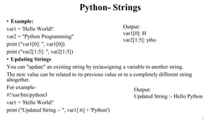 Python- Strings
• Example:
var1 = 'Hello World!'
var2 = "Python Programming"
print ("var1[0]: ", var1[0])
print ("var2[1:5]: ", var2[1:5])
• Updating Strings
You can "update" an existing string by (re)assigning a variable to another string.
The new value can be related to its previous value or to a completely different string
altogether.
For example-
#!/usr/bin/python3
var1 = 'Hello World!'
print ("Updated String :- ", var1[:6] + 'Python')
Output:
var1[0]: H
var2[1:5]: ytho
Output:
Updated String :- Hello Python
2
 