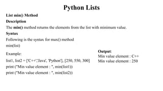 Python Lists
List min() Method
Description
The min() method returns the elements from the list with minimum value.
Syntax
Following is the syntax for max() method
min(list)
Example:
list1, list2 = ['C++','Java', 'Python'], [250, 550, 300]
print ("Min value element : ", min(list1))
print ("Min value element : ", min(list2))
Output:
Min value element : C++
Min value element : 250
 