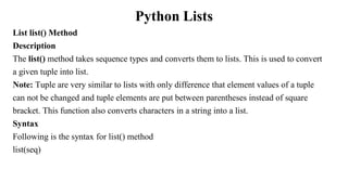 Python Lists
List list() Method
Description
The list() method takes sequence types and converts them to lists. This is used to convert
a given tuple into list.
Note: Tuple are very similar to lists with only difference that element values of a tuple
can not be changed and tuple elements are put between parentheses instead of square
bracket. This function also converts characters in a string into a list.
Syntax
Following is the syntax for list() method
list(seq)
 