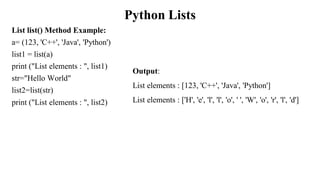 Python Lists
List list() Method Example:
a= (123, 'C++', 'Java', 'Python')
list1 = list(a)
print ("List elements : ", list1)
str="Hello World"
list2=list(str)
print ("List elements : ", list2)
Output:
List elements : [123, 'C++', 'Java', 'Python']
List elements : ['H', 'e', 'l', 'l', 'o', ' ', 'W', 'o', 'r', 'l', 'd']
 