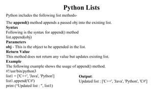 Python Lists
Python includes the following list methods-
The append() method appends a passed obj into the existing list.
Syntax
Following is the syntax for append() method
list.append(obj)
Parameters
obj - This is the object to be appended in the list.
Return Value
This method does not return any value but updates existing list.
Example
The following example shows the usage of append() method.
#!/usr/bin/python3
list1 = ['C++', 'Java', 'Python']
list1.append('C#')
print (“Updated list : ", list1)
Output:
Updated list : ['C++', 'Java', 'Python', 'C#']
 
