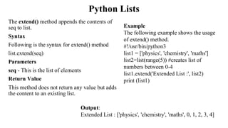 Python Lists
The extend() method appends the contents of
seq to list.
Syntax
Following is the syntax for extend() method
list.extend(seq)
Parameters
seq - This is the list of elements
Return Value
This method does not return any value but adds
the content to an existing list.
Output:
Extended List : ['physics', 'chemistry', 'maths', 0, 1, 2, 3, 4]
Example
The following example shows the usage
of extend() method.
#!/usr/bin/python3
list1 = ['physics', 'chemistry', 'maths']
list2=list(range(5)) #creates list of
numbers between 0-4
list1.extend('Extended List :', list2)
print (list1)
 