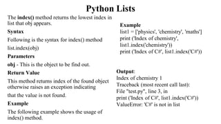 Python Lists
The index() method returns the lowest index in
list that obj appears.
Syntax
Following is the syntax for index() method
list.index(obj)
Parameters
obj - This is the object to be find out.
Return Value
This method returns index of the found object
otherwise raises an exception indicating
that the value is not found.
Example
The following example shows the usage of
index() method.
Output:
Index of chemistry 1
Traceback (most recent call last):
File "test.py", line 3, in
print ('Index of C#', list1.index('C#'))
ValueError: 'C#' is not in list
Example
list1 = ['physics', 'chemistry', 'maths']
print ('Index of chemistry',
list1.index('chemistry'))
print ('Index of C#', list1.index('C#'))
 