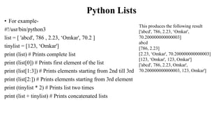 Python Lists
• For example-
#!/usr/bin/python3
list = [ 'abcd', 786 , 2.23, ‘Omkar', 70.2 ]
tinylist = [123, ‘Omkar']
print (list) # Prints complete list
print (list[0]) # Prints first element of the list
print (list[1:3]) # Prints elements starting from 2nd till 3rd
print (list[2:]) # Prints elements starting from 3rd element
print (tinylist * 2) # Prints list two times
print (list + tinylist) # Prints concatenated lists
This produces the following result
['abcd', 786, 2.23, ‘Omkar',
70.200000000000003]
abcd
[786, 2.23]
[2.23, ‘Omkar', 70.200000000000003]
[123, ‘Omkar', 123, Omkar']
['abcd', 786, 2.23, Omkar',
70.200000000000003, 123, Omkar']
 