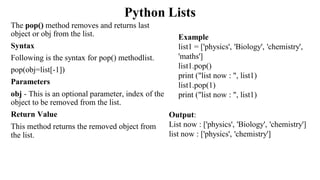 Python Lists
The pop() method removes and returns last
object or obj from the list.
Syntax
Following is the syntax for pop() methodlist.
pop(obj=list[-1])
Parameters
obj - This is an optional parameter, index of the
object to be removed from the list.
Return Value
This method returns the removed object from
the list.
Output:
List now : ['physics', 'Biology', 'chemistry']
list now : ['physics', 'chemistry']
Example
list1 = ['physics', 'Biology', 'chemistry',
'maths']
list1.pop()
print ("list now : ", list1)
list1.pop(1)
print ("list now : ", list1)
 