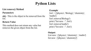 Python Lists
List remove() Method
Parameters
obj - This is the object to be removed from the
list.
Return Value
This method does not return any value but
removes the given object from the list.
Output:
List now : ['physics', 'chemistry' , 'maths']
list now : ['physics', 'chemistry']
Example
list1 = ['physics', 'Biology', 'chemistry',
'maths']
list1.remove('Biology')
print ("list now : ", list1)
list1.remove('maths')
print ("list now : ", list1)
 