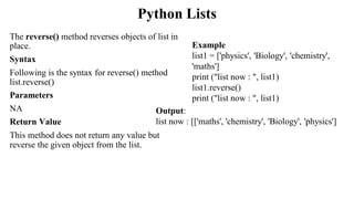 Python Lists
The reverse() method reverses objects of list in
place.
Syntax
Following is the syntax for reverse() method
list.reverse()
Parameters
NA
Return Value
This method does not return any value but
reverse the given object from the list.
Output:
list now : [['maths', 'chemistry', 'Biology', 'physics']
Example
list1 = ['physics', 'Biology', 'chemistry',
'maths']
print ("list now : ", list1)
list1.reverse()
print ("list now : ", list1)
 