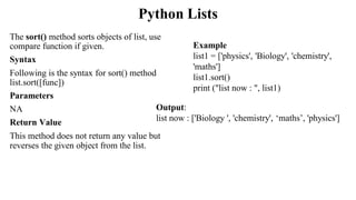 Python Lists
The sort() method sorts objects of list, use
compare function if given.
Syntax
Following is the syntax for sort() method
list.sort([func])
Parameters
NA
Return Value
This method does not return any value but
reverses the given object from the list.
Output:
list now : ['Biology ', 'chemistry', ‘maths’, 'physics']
Example
list1 = ['physics', 'Biology', 'chemistry',
'maths']
list1.sort()
print ("list now : ", list1)
 