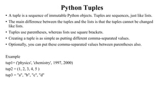 Python Tuples
• A tuple is a sequence of immutable Python objects. Tuples are sequences, just like lists.
• The main difference between the tuples and the lists is that the tuples cannot be changed
like lists.
• Tuples use parentheses, whereas lists use square brackets.
• Creating a tuple is as simple as putting different comma-separated values.
• Optionally, you can put these comma-separated values between parentheses also.
Example
tup1= ('physics', 'chemistry', 1997, 2000)
tup2 = (1, 2, 3, 4, 5 )
tup3 = "a", "b", "c", "d"
 