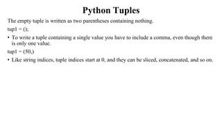Python Tuples
The empty tuple is written as two parentheses containing nothing.
tup1 = ();
• To write a tuple containing a single value you have to include a comma, even though there
is only one value.
tup1 = (50,)
• Like string indices, tuple indices start at 0, and they can be sliced, concatenated, and so on.
 