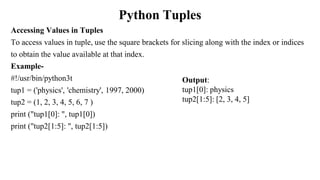 Python Tuples
Accessing Values in Tuples
To access values in tuple, use the square brackets for slicing along with the index or indices
to obtain the value available at that index.
Example-
#!/usr/bin/python3t
tup1 = ('physics', 'chemistry', 1997, 2000)
tup2 = (1, 2, 3, 4, 5, 6, 7 )
print ("tup1[0]: ", tup1[0])
print ("tup2[1:5]: ", tup2[1:5])
Output:
tup1[0]: physics
tup2[1:5]: [2, 3, 4, 5]
 