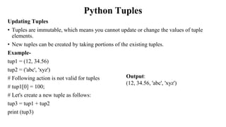 Python Tuples
Updating Tuples
• Tuples are immutable, which means you cannot update or change the values of tuple
elements.
• New tuples can be created by taking portions of the existing tuples.
Example-
tup1 = (12, 34.56)
tup2 = ('abc', 'xyz')
# Following action is not valid for tuples
# tup1[0] = 100;
# Let's create a new tuple as follows:
tup3 = tup1 + tup2
print (tup3)
Output:
(12, 34.56, 'abc', 'xyz')
 