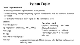 Python Tuples
Delete Tuple Elements
• Removing individual tuple elements is not possible.
• There is nothing wrong with putting together another tuple with the undesired elements
discarded.
• To explicitly remove an entire tuple, the del statement is used.
Example-
#!/usr/bin/python3
tup = ('physics', 'chemistry', 1997, 2000);
print (tup)
del tup;
print "After deleting tup : "
print tup
Exception raised
('physics', 'chemistry', 1997, 2000)
After deleting tup :
Traceback (most recent call last):
File "test.py", line 9, in <module>
print tup;
An exception is raised. This is because after del tup, tuple does not
exist any more.
 