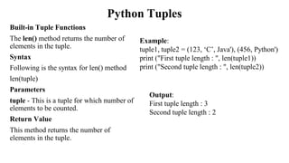 Python Tuples
Built-in Tuple Functions
The len() method returns the number of
elements in the tuple.
Syntax
Following is the syntax for len() method
len(tuple)
Parameters
tuple - This is a tuple for which number of
elements to be counted.
Return Value
This method returns the number of
elements in the tuple.
Example:
tuple1, tuple2 = (123, ‘C’, Java'), (456, Python')
print ("First tuple length : ", len(tuple1))
print ("Second tuple length : ", len(tuple2))
Output:
First tuple length : 3
Second tuple length : 2
 