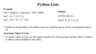 Python Lists
Example
list1 = ['physics', 'chemistry', 1997, 2000];
list2 = [1, 2, 3, 4, 5 ];
list3 = ["a", "b", "c", "d"];
• Similar to string indices, list indices start at 0, and lists can be sliced, concatenated and so
on.
Accessing Values in Lists
• To access values in lists, use the square brackets for slicing along with the index or indices
to obtain value available at that index.
Output:
list1[0]: physics
list2[1:5]: [2, 3, 4, 5]
 