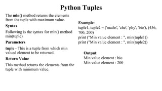 Python Tuples
The min() method returns the elements
from the tuple with maximum value.
Syntax
Following is the syntax for min() method
min(tuple)
Parameters
tuple - This is a tuple from which min
valued element to be returned.
Return Value
This method returns the elements from the
tuple with minimum value.
Example:
tuple1, tuple2 = ('maths', 'che', 'phy', 'bio'), (456,
700, 200)
print ("Min value element : ", min(tuple1))
print ("Min value element : ", min(tuple2))
Output:
Min value element : bio
Min value element : 200
 