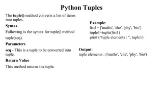 Python Tuples
The tuple() method converts a list of items
into tuples.
Syntax
Following is the syntax for tuple() method
tuple(seq)
Parameters
seq - This is a tuple to be converted into
tuple.
Return Value
This method returns the tuple.
Example:
list1= ['maths', 'che', 'phy', 'bio']
tuple1=tuple(list1)
print ("tuple elements : ", tuple1)
Output:
tuple elements : ('maths', 'che', 'phy', 'bio')
 