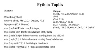 Python Tuples
Example
#!/usr/bin/python3
tuple = ( 'abcd', 786 , 2.23, Omkar', 70.2 )
tinytuple = (123, Omkar')
print (tuple) # Prints complete tuple
print (tuple[0]) # Prints first element of the tuple
print (tuple[1:3]) # Prints elements starting from 2nd till 3rd
print (tuple[2:]) # Prints elements starting from 3rd element
print (tinytuple * 2) # Prints tuple two times
print (tuple + tinytuple) # Prints concatenated tuple
Output:
('abcd', 786, 2.23, ‘Omakr', 70.2)
abcd
(786, 2.23)
(2.23, ‘Omkar', 70.2)
(123, ‘Omkar', 123, Omkar')
('abcd', 786, 2.23, Omkar', 70.2, 123, Omkar')
 