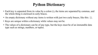 Python Dictionary
• Each key is separated from its value by a colon (:), the items are separated by commas, and
the whole thing is enclosed in curly braces.
• An empty dictionary without any items is written with just two curly braces, like this: {}.
• Keys are unique within a dictionary while values may not be.
• The values of a dictionary can be of any type, but the keys must be of an immutable data
type such as strings, numbers, or tuples.
 