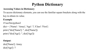 Python Dictionary
Accessing Values in Dictionary
To access dictionary elements, you can use the familiar square brackets along with the
key to obtain its value.
Example
#!/usr/bin/python3
dict = {'Name': ‘Amey', 'Age': 7, 'Class': 'First'}
print ("dict['Name']: ", dict['Name'])
print ("dict['Age']: ", dict['Age'])
Output:
dict['Name']: Amey
dict['Age']: 7
 