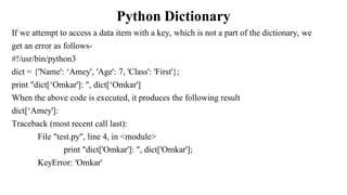 Python Dictionary
If we attempt to access a data item with a key, which is not a part of the dictionary, we
get an error as follows-
#!/usr/bin/python3
dict = {'Name': ‘Amey', 'Age': 7, 'Class': 'First'};
print "dict[‘Omkar']: ", dict[‘Omkar']
When the above code is executed, it produces the following result
dict[‘Amey']:
Traceback (most recent call last):
File "test.py", line 4, in <module>
print "dict['Omkar']: ", dict['Omkar'];
KeyError: 'Omkar'
 
