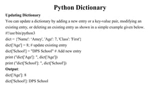 Python Dictionary
Updating Dictionary
You can update a dictionary by adding a new entry or a key-value pair, modifying an
existing entry, or deleting an existing entry as shown in a simple example given below.
#!/usr/bin/python3
dict = {'Name': ‘Amey', 'Age': 7, 'Class': 'First'}
dict['Age'] = 8; # update existing entry
dict['School'] = "DPS School" # Add new entry
print ("dict['Age']: ", dict['Age'])
print ("dict['School']: ", dict['School'])
Output:
dict['Age']: 8
dict['School']: DPS School
 
