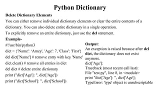 Python Dictionary
Delete Dictionary Elements
You can either remove individual dictionary elements or clear the entire contents of a
dictionary. You can also delete entire dictionary in a single operation.
To explicitly remove an entire dictionary, just use the del statement.
Example-
#!/usr/bin/python3
dict = {'Name': ‘Amey', 'Age': 7, 'Class': 'First'}
del dict['Name'] # remove entry with key 'Name'
dict.clear() # remove all entries in dict
del dict # delete entire dictionary
print ("dict['Age']: ", dict['Age'])
print ("dict['School']: ", dict['School'])
Output:
An exception is raised because after del
dict, the dictionary does not exist
anymore.
dict['Age']:
Traceback (most recent call last):
File "test.py", line 8, in <module>
print "dict['Age']: ", dict['Age'];
TypeError: 'type' object is unsubscriptable
 