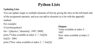 Python Lists
Updating Lists
You can update single or multiple elements of lists by giving the slice on the left-hand side
of the assignment operator, and you can add to elements in a list with the append()
method.
For example-
#!/usr/bin/python3
list = ['physics', 'chemistry', 1997, 2000]
print ("Value available at index 2 : ", list[2])
list[2] = 2001
print ("New value available at index 2 : ", list[2])
Output:
Value available at index 2 :
1997
New value available at index 2 :
2001
 