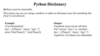Python Dictionary
(b) Keys must be immutable.
This means you can use strings, numbers or tuples as dictionary keys but something like
['key'] is not allowed.
Output
Traceback (most recent call last):
File "test.py", line 3, in <module>
dict = {['Name']: ‘Amey', 'Age': 7}
TypeError: list objects are unhashable
Example:
#!/usr/bin/python3
dict = {['Name']: ‘Amey', 'Age': 7}
print ("dict['Name']: ", dict['Name'])
 