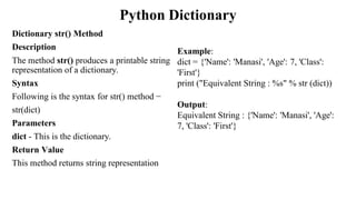 Python Dictionary
Dictionary str() Method
Description
The method str() produces a printable string
representation of a dictionary.
Syntax
Following is the syntax for str() method −
str(dict)
Parameters
dict - This is the dictionary.
Return Value
This method returns string representation
Example:
dict = {'Name': 'Manasi', 'Age': 7, 'Class':
'First'}
print ("Equivalent String : %s" % str (dict))
Output:
Equivalent String : {'Name': 'Manasi', 'Age':
7, 'Class': 'First'}
 