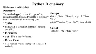 Python Dictionary
Dictionary type() Method
Description
The method type() returns the type of the
passed variable. If passed variable is dictionary
then it would return a dictionary type.
• Syntax
• Following is the syntax for type() method
type(dict)
• Parameters
• dict - This is the dictionary.
• Return Value
• This method returns the type of the passed
variable.
Example:
dict = {'Name': 'Manasi', 'Age': 7, 'Class':
'First'}
print ("Variable Type : %s" % type (dict))
Output:
Variable Type : <type 'dict'>
 